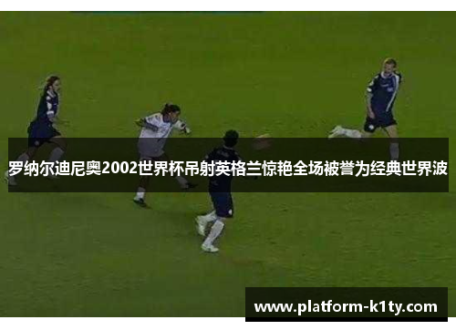 罗纳尔迪尼奥2002世界杯吊射英格兰惊艳全场被誉为经典世界波
