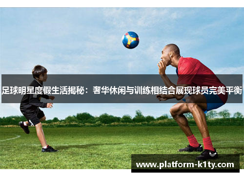 足球明星度假生活揭秘：奢华休闲与训练相结合展现球员完美平衡
