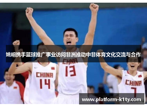 姚明携手篮球推广事业访问非洲推动中非体育文化交流与合作